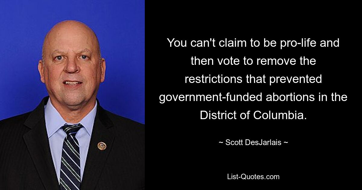 You can't claim to be pro-life and then vote to remove the restrictions that prevented government-funded abortions in the District of Columbia. — © Scott DesJarlais