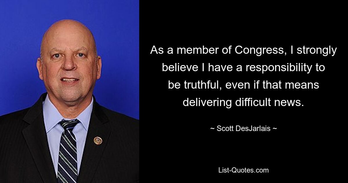 As a member of Congress, I strongly believe I have a responsibility to be truthful, even if that means delivering difficult news. — © Scott DesJarlais