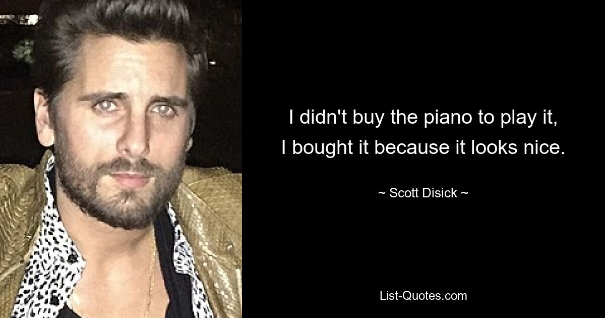 I didn't buy the piano to play it, I bought it because it looks nice. — © Scott Disick