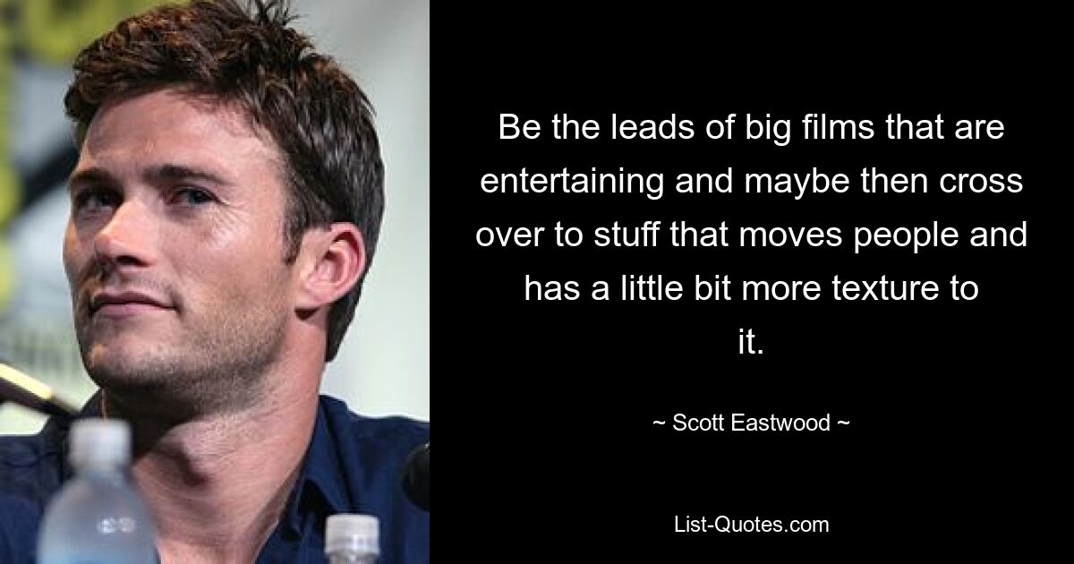 Be the leads of big films that are entertaining and maybe then cross over to stuff that moves people and has a little bit more texture to it. — © Scott Eastwood