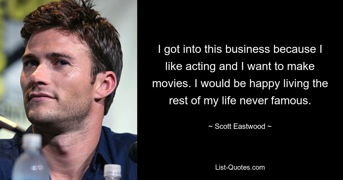 I got into this business because I like acting and I want to make movies. I would be happy living the rest of my life never famous. — © Scott Eastwood