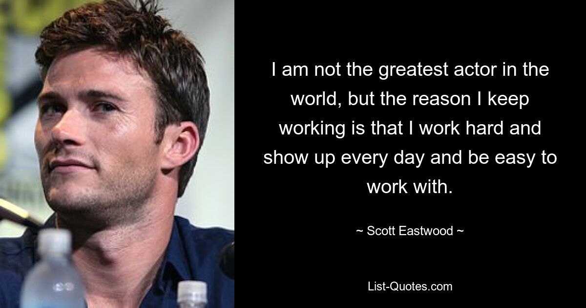 I am not the greatest actor in the world, but the reason I keep working is that I work hard and show up every day and be easy to work with. — © Scott Eastwood