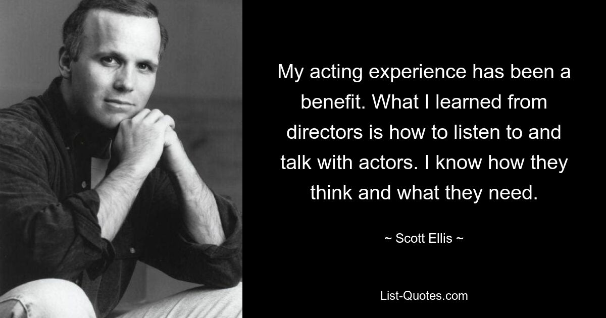 My acting experience has been a benefit. What I learned from directors is how to listen to and talk with actors. I know how they think and what they need. — © Scott Ellis