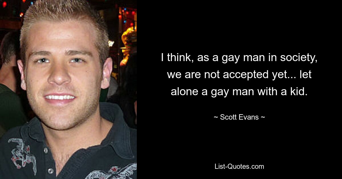 I think, as a gay man in society, we are not accepted yet... let alone a gay man with a kid. — © Scott Evans