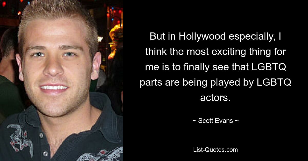 But in Hollywood especially, I think the most exciting thing for me is to finally see that LGBTQ parts are being played by LGBTQ actors. — © Scott Evans