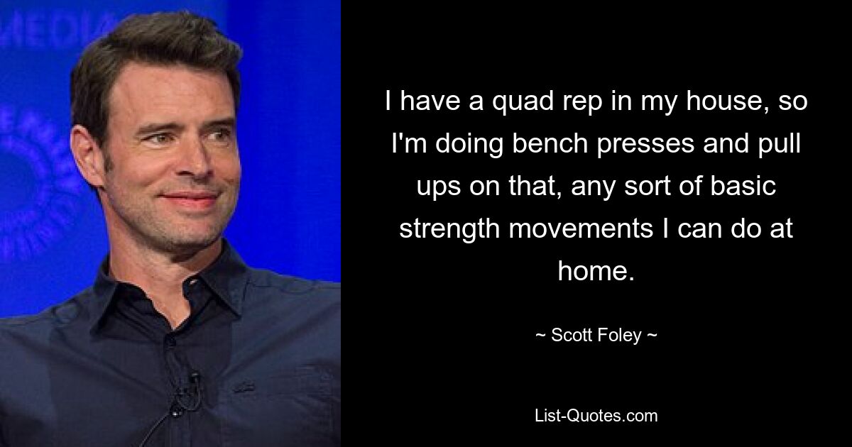 I have a quad rep in my house, so I'm doing bench presses and pull ups on that, any sort of basic strength movements I can do at home. — © Scott Foley