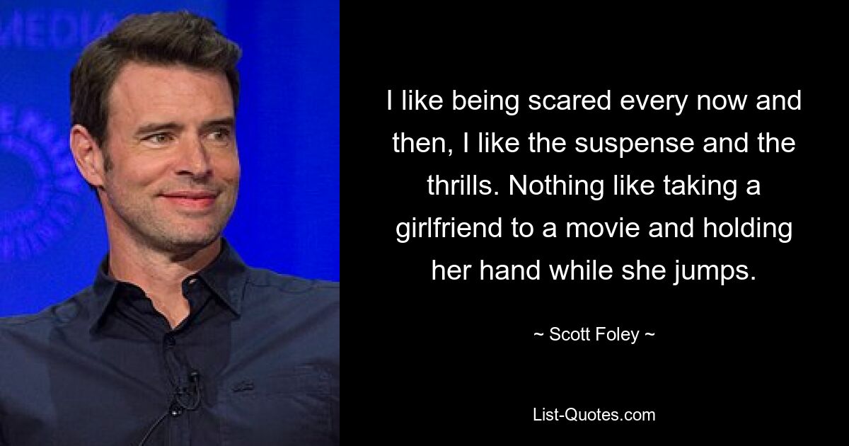 I like being scared every now and then, I like the suspense and the thrills. Nothing like taking a girlfriend to a movie and holding her hand while she jumps. — © Scott Foley