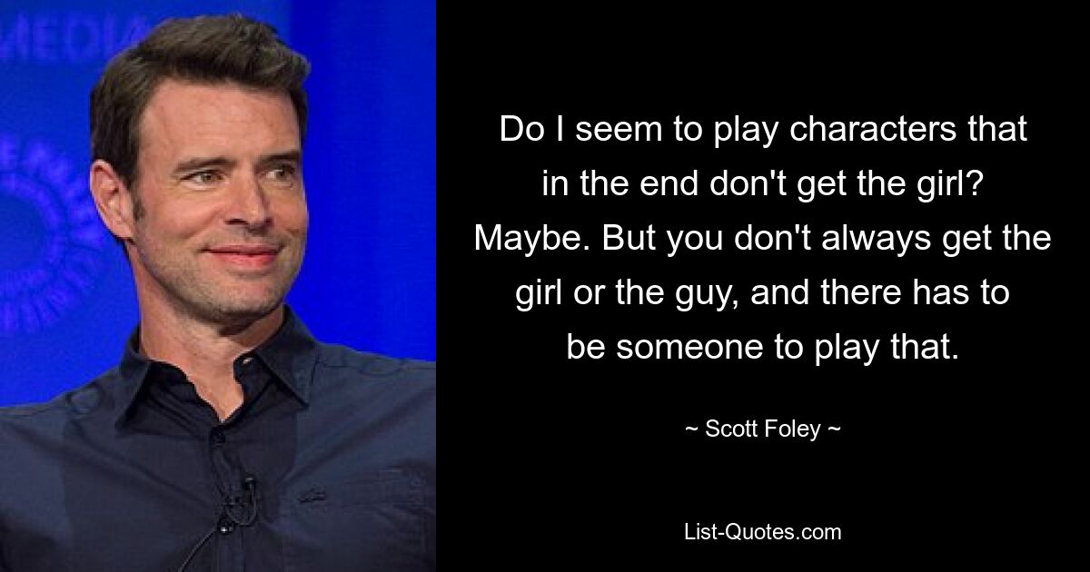 Do I seem to play characters that in the end don't get the girl? Maybe. But you don't always get the girl or the guy, and there has to be someone to play that. — © Scott Foley