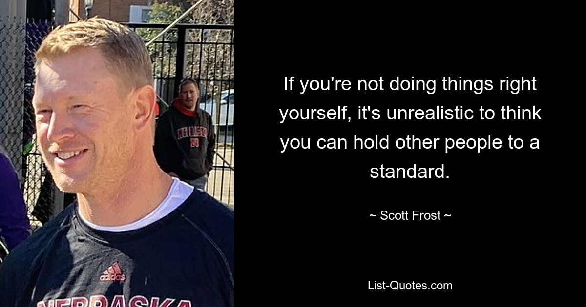 If you're not doing things right yourself, it's unrealistic to think you can hold other people to a standard. — © Scott Frost