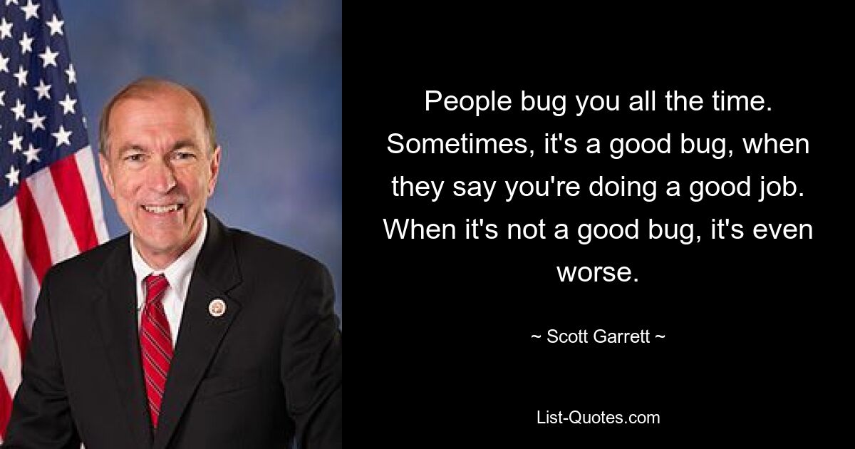 People bug you all the time. Sometimes, it's a good bug, when they say you're doing a good job. When it's not a good bug, it's even worse. — © Scott Garrett