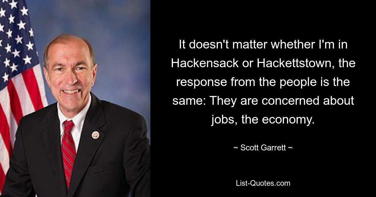 It doesn't matter whether I'm in Hackensack or Hackettstown, the response from the people is the same: They are concerned about jobs, the economy. — © Scott Garrett