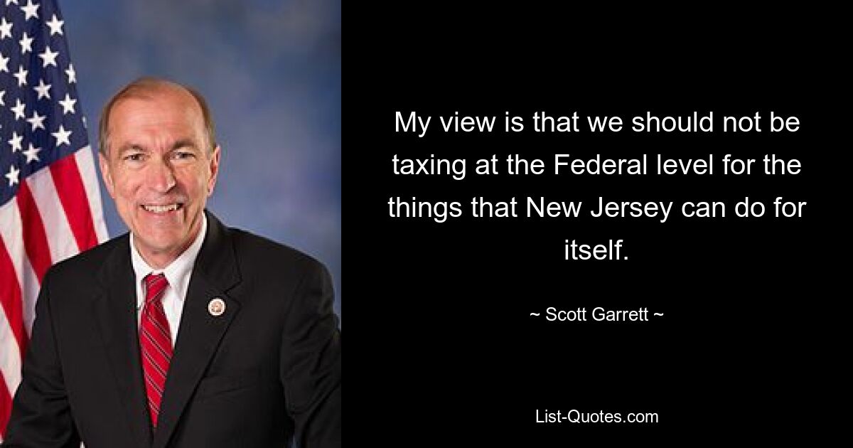 My view is that we should not be taxing at the Federal level for the things that New Jersey can do for itself. — © Scott Garrett