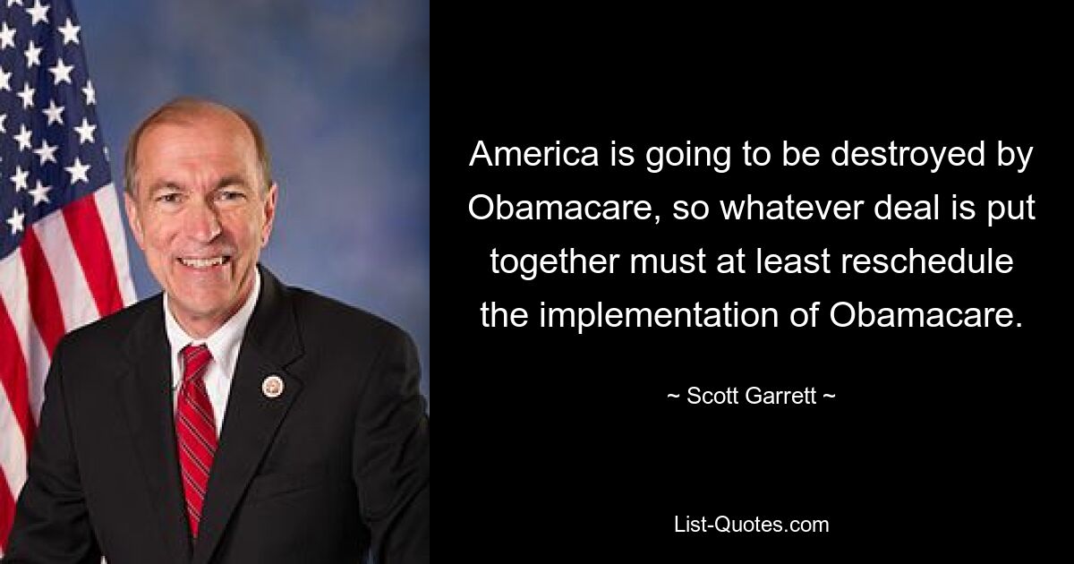 America is going to be destroyed by Obamacare, so whatever deal is put together must at least reschedule the implementation of Obamacare. — © Scott Garrett