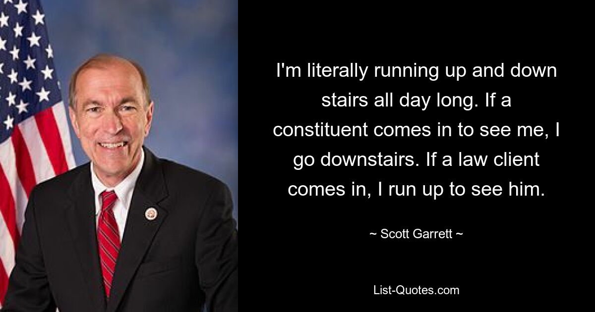 I'm literally running up and down stairs all day long. If a constituent comes in to see me, I go downstairs. If a law client comes in, I run up to see him. — © Scott Garrett