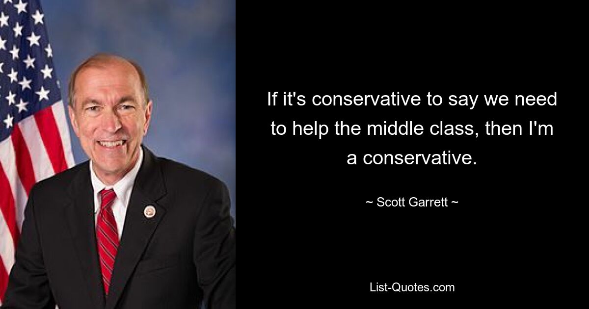 If it's conservative to say we need to help the middle class, then I'm a conservative. — © Scott Garrett