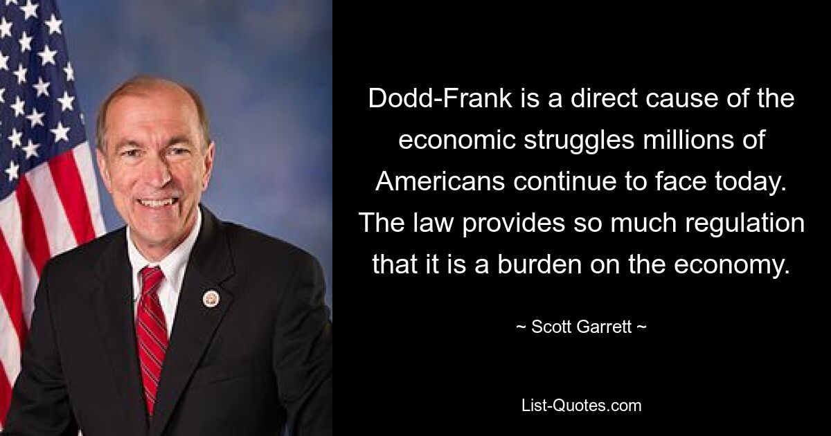 Dodd-Frank is a direct cause of the economic struggles millions of Americans continue to face today. The law provides so much regulation that it is a burden on the economy. — © Scott Garrett