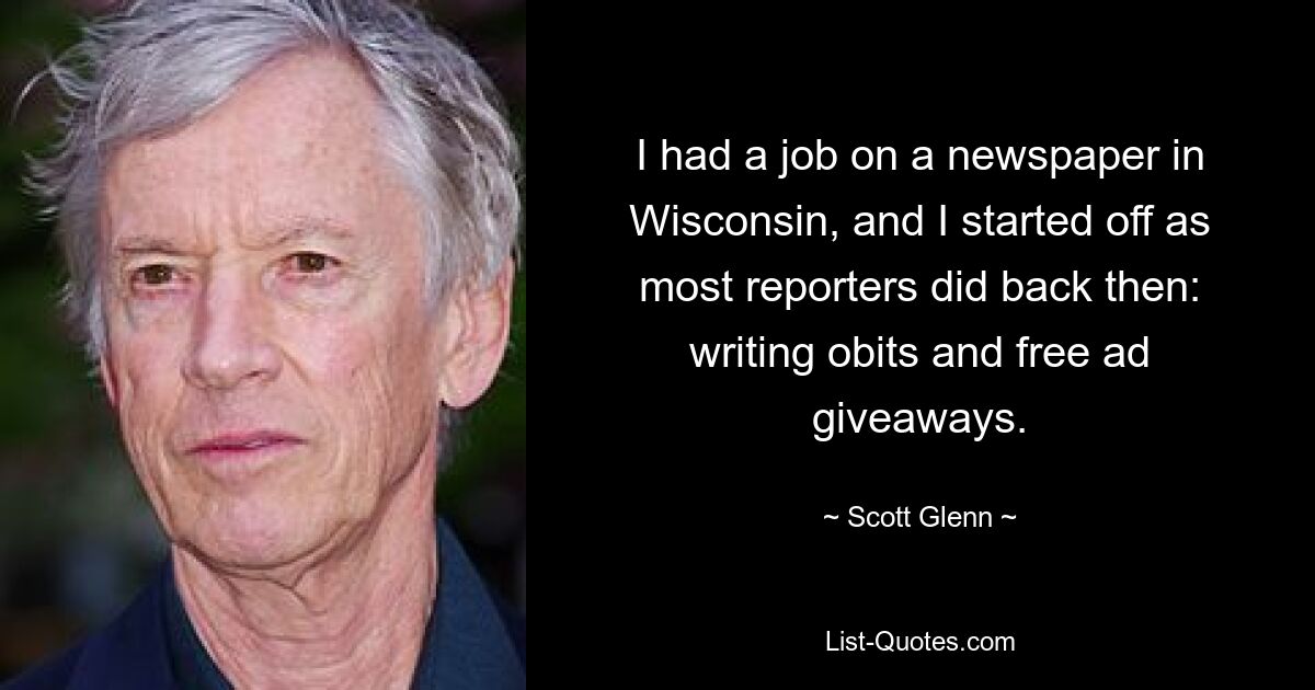 I had a job on a newspaper in Wisconsin, and I started off as most reporters did back then: writing obits and free ad giveaways. — © Scott Glenn