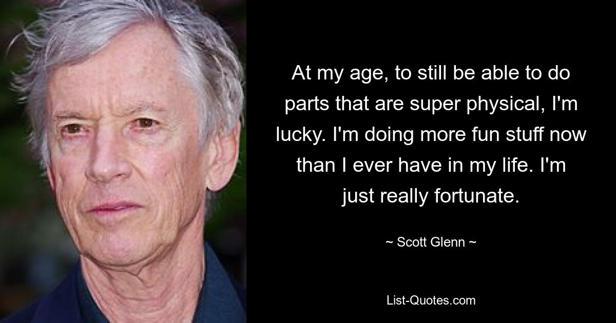 At my age, to still be able to do parts that are super physical, I'm lucky. I'm doing more fun stuff now than I ever have in my life. I'm just really fortunate. — © Scott Glenn