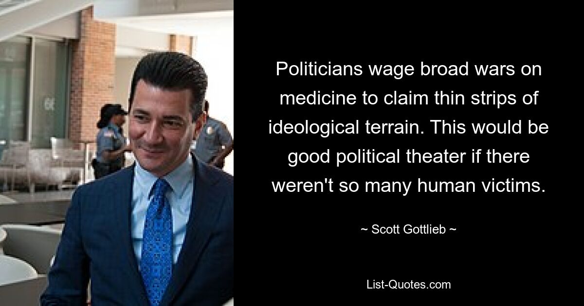 Politicians wage broad wars on medicine to claim thin strips of ideological terrain. This would be good political theater if there weren't so many human victims. — © Scott Gottlieb