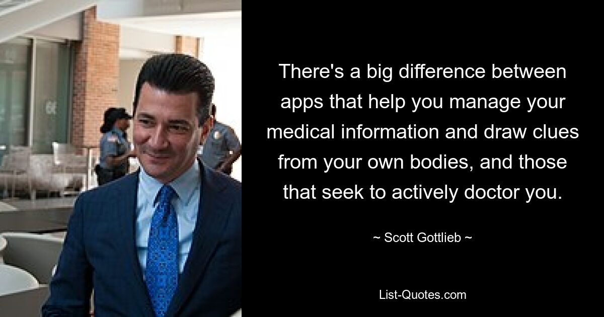 There's a big difference between apps that help you manage your medical information and draw clues from your own bodies, and those that seek to actively doctor you. — © Scott Gottlieb