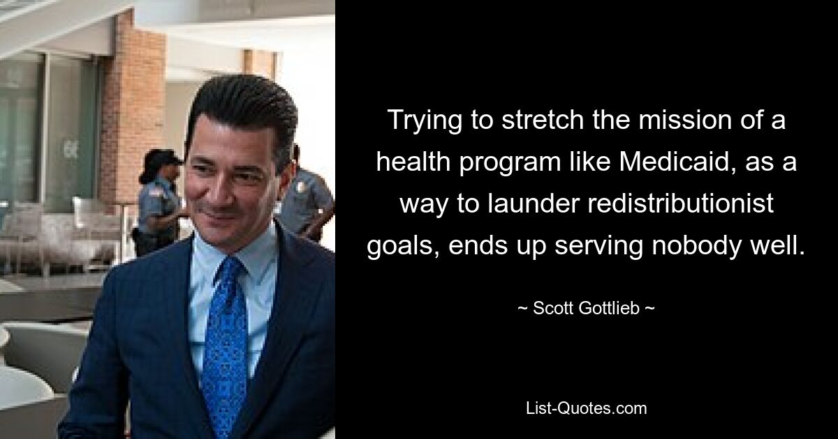 Trying to stretch the mission of a health program like Medicaid, as a way to launder redistributionist goals, ends up serving nobody well. — © Scott Gottlieb