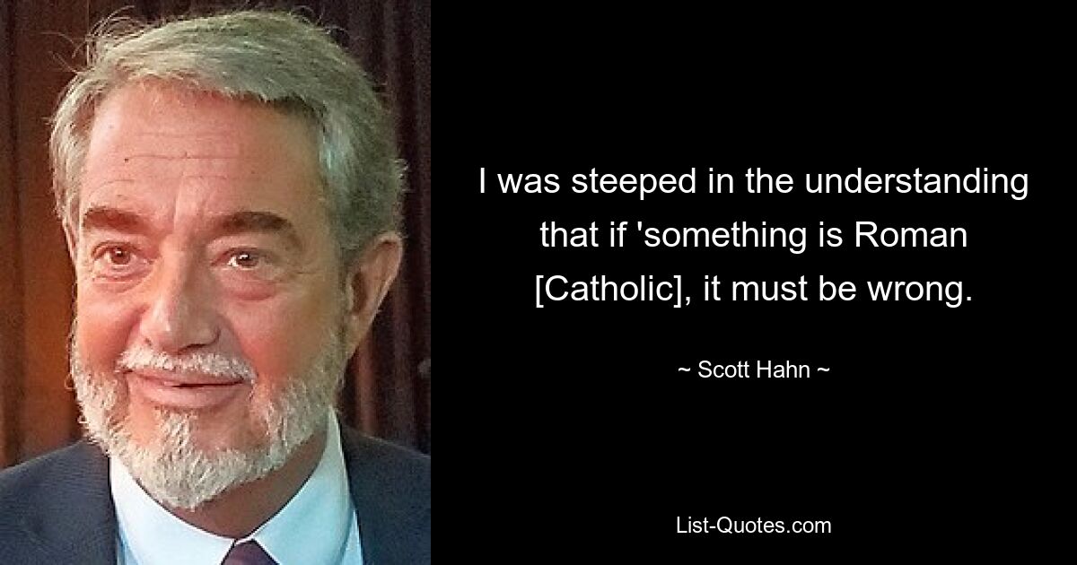 I was steeped in the understanding that if 'something is Roman [Catholic], it must be wrong. — © Scott Hahn