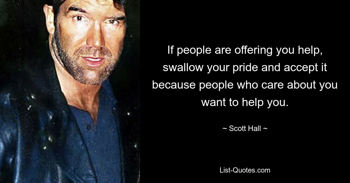 If people are offering you help, swallow your pride and accept it because people who care about you want to help you. — © Scott Hall