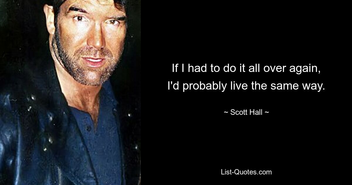 If I had to do it all over again, I'd probably live the same way. — © Scott Hall