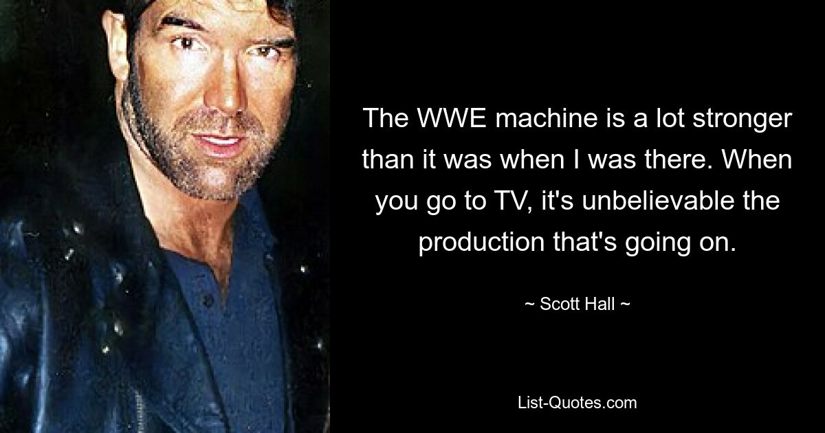 The WWE machine is a lot stronger than it was when I was there. When you go to TV, it's unbelievable the production that's going on. — © Scott Hall