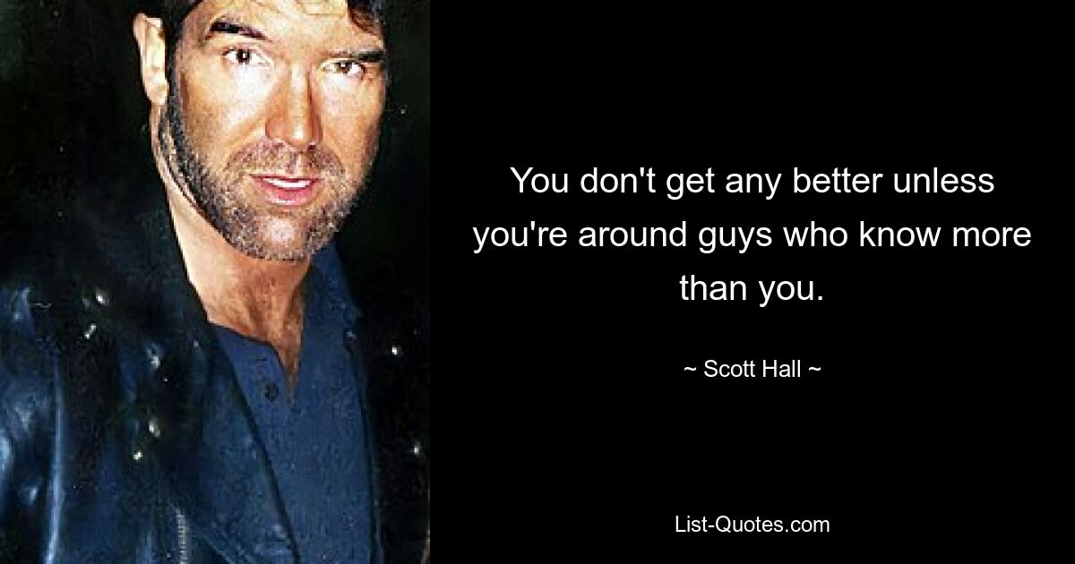 You don't get any better unless you're around guys who know more than you. — © Scott Hall