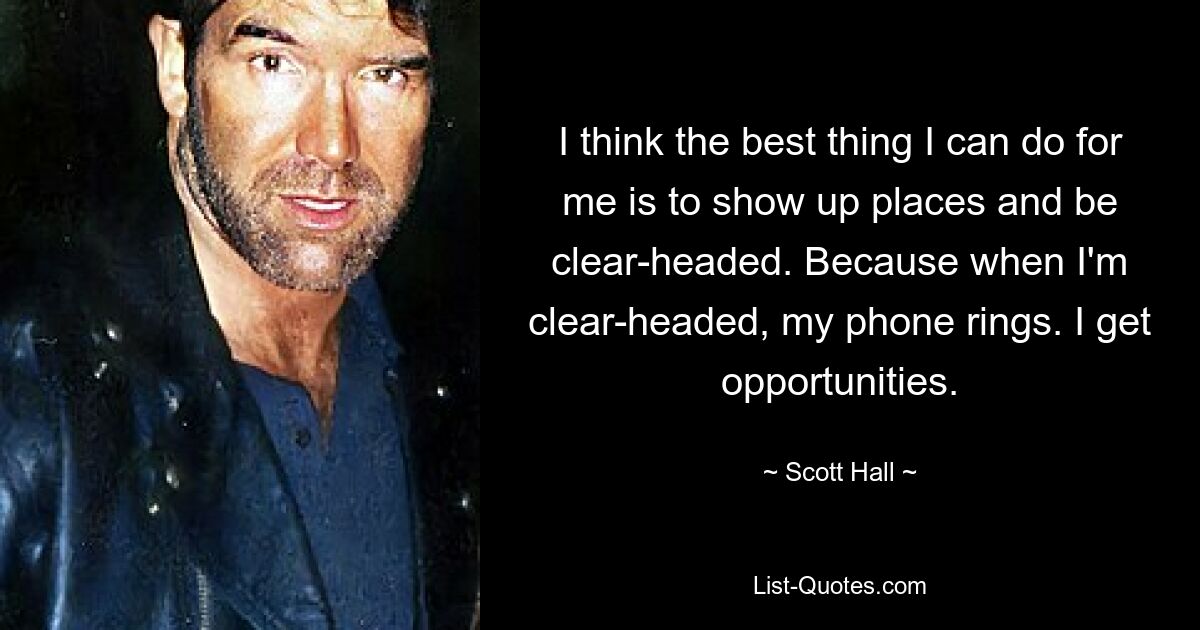 I think the best thing I can do for me is to show up places and be clear-headed. Because when I'm clear-headed, my phone rings. I get opportunities. — © Scott Hall