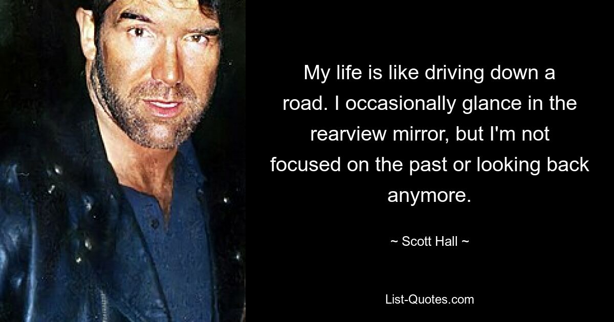 My life is like driving down a road. I occasionally glance in the rearview mirror, but I'm not focused on the past or looking back anymore. — © Scott Hall