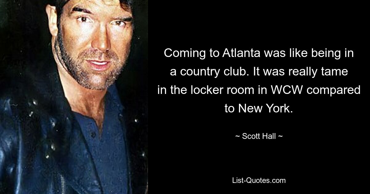 Coming to Atlanta was like being in a country club. It was really tame in the locker room in WCW compared to New York. — © Scott Hall