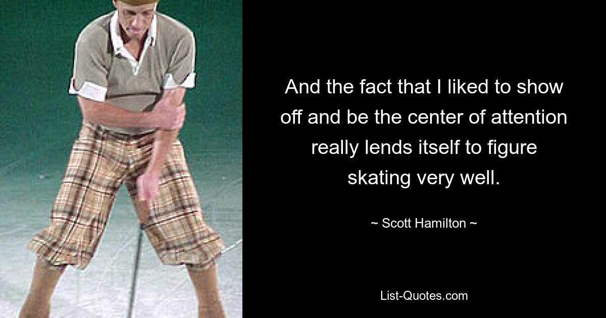 And the fact that I liked to show off and be the center of attention really lends itself to figure skating very well. — © Scott Hamilton