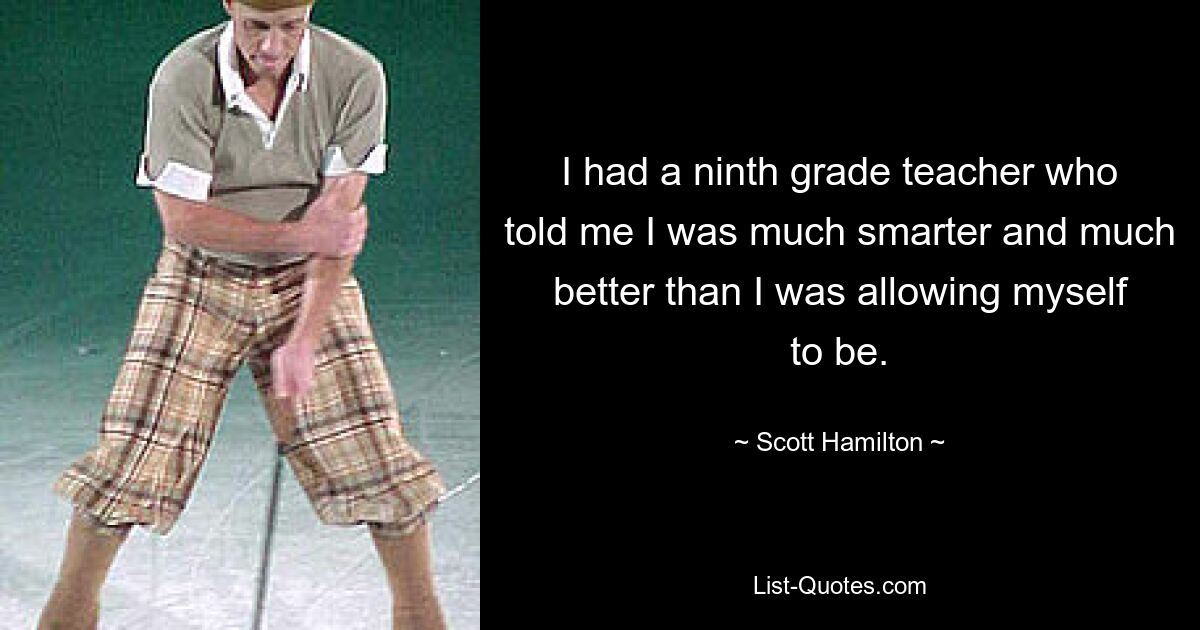 I had a ninth grade teacher who told me I was much smarter and much better than I was allowing myself to be. — © Scott Hamilton