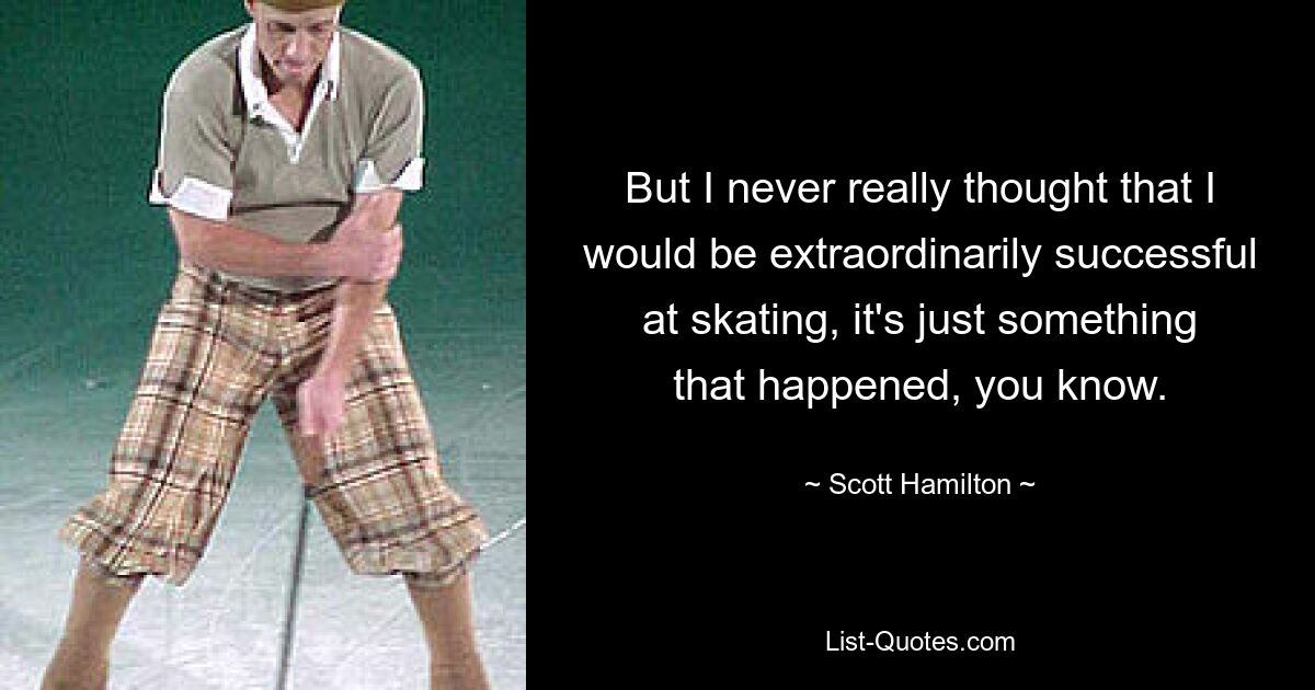 But I never really thought that I would be extraordinarily successful at skating, it's just something that happened, you know. — © Scott Hamilton