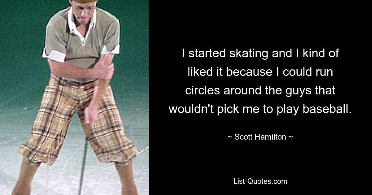 I started skating and I kind of liked it because I could run circles around the guys that wouldn't pick me to play baseball. — © Scott Hamilton