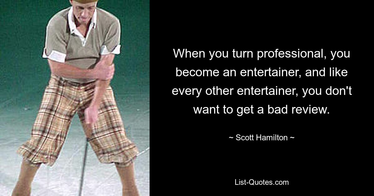 When you turn professional, you become an entertainer, and like every other entertainer, you don't want to get a bad review. — © Scott Hamilton