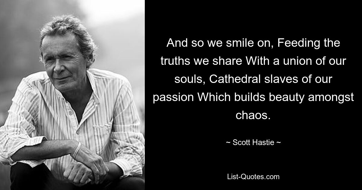 And so we smile on, Feeding the truths we share With a union of our souls, Cathedral slaves of our passion Which builds beauty amongst chaos. — © Scott Hastie