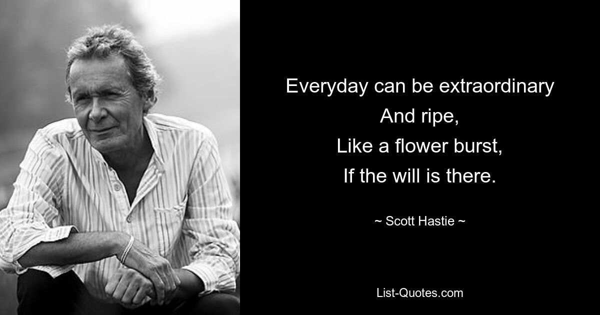 Everyday can be extraordinary
And ripe,
Like a flower burst,
If the will is there. — © Scott Hastie