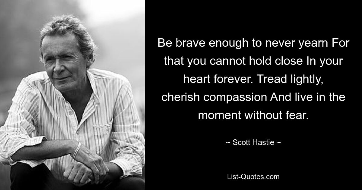 Be brave enough to never yearn For that you cannot hold close In your heart forever. Tread lightly, cherish compassion And live in the moment without fear. — © Scott Hastie