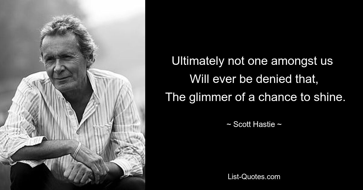 Ultimately not one amongst us 
 Will ever be denied that, 
 The glimmer of a chance to shine. — © Scott Hastie