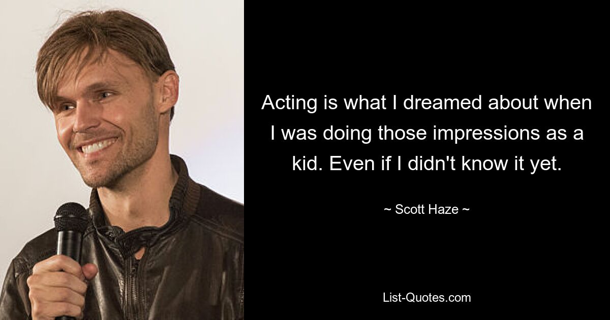 Acting is what I dreamed about when I was doing those impressions as a kid. Even if I didn't know it yet. — © Scott Haze