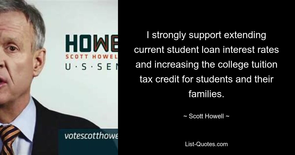 I strongly support extending current student loan interest rates and increasing the college tuition tax credit for students and their families. — © Scott Howell