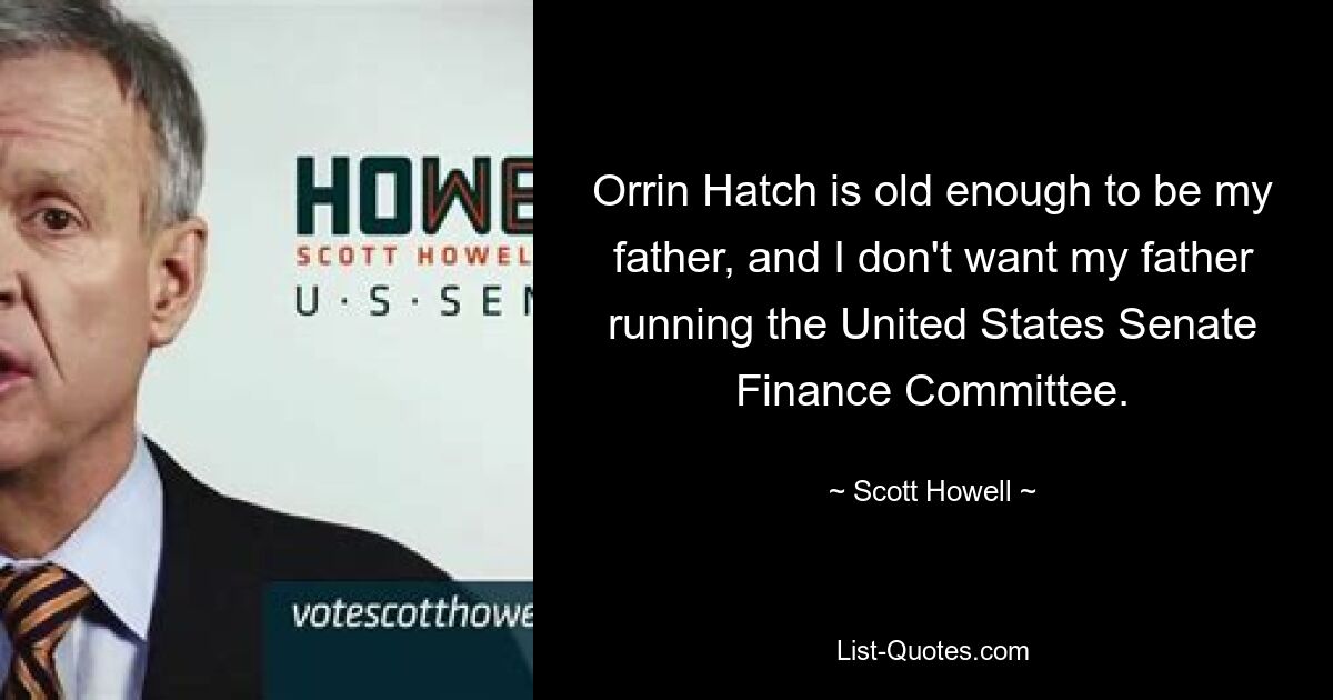 Orrin Hatch is old enough to be my father, and I don't want my father running the United States Senate Finance Committee. — © Scott Howell