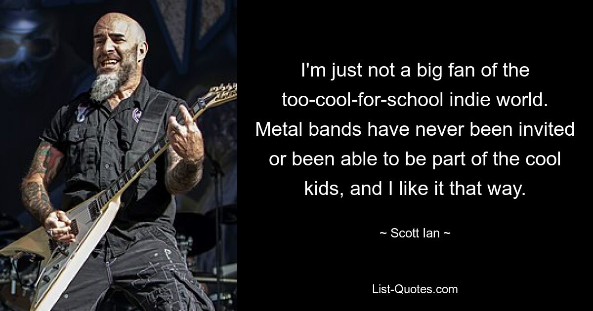 I'm just not a big fan of the too-cool-for-school indie world. Metal bands have never been invited or been able to be part of the cool kids, and I like it that way. — © Scott Ian