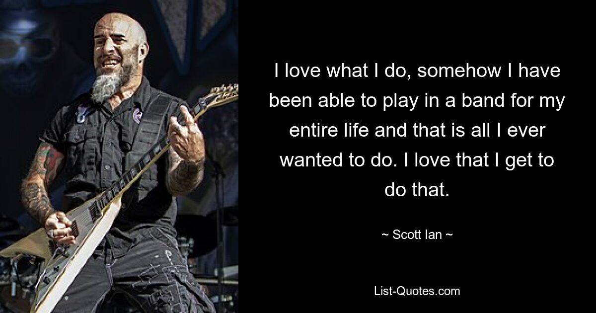 I love what I do, somehow I have been able to play in a band for my entire life and that is all I ever wanted to do. I love that I get to do that. — © Scott Ian