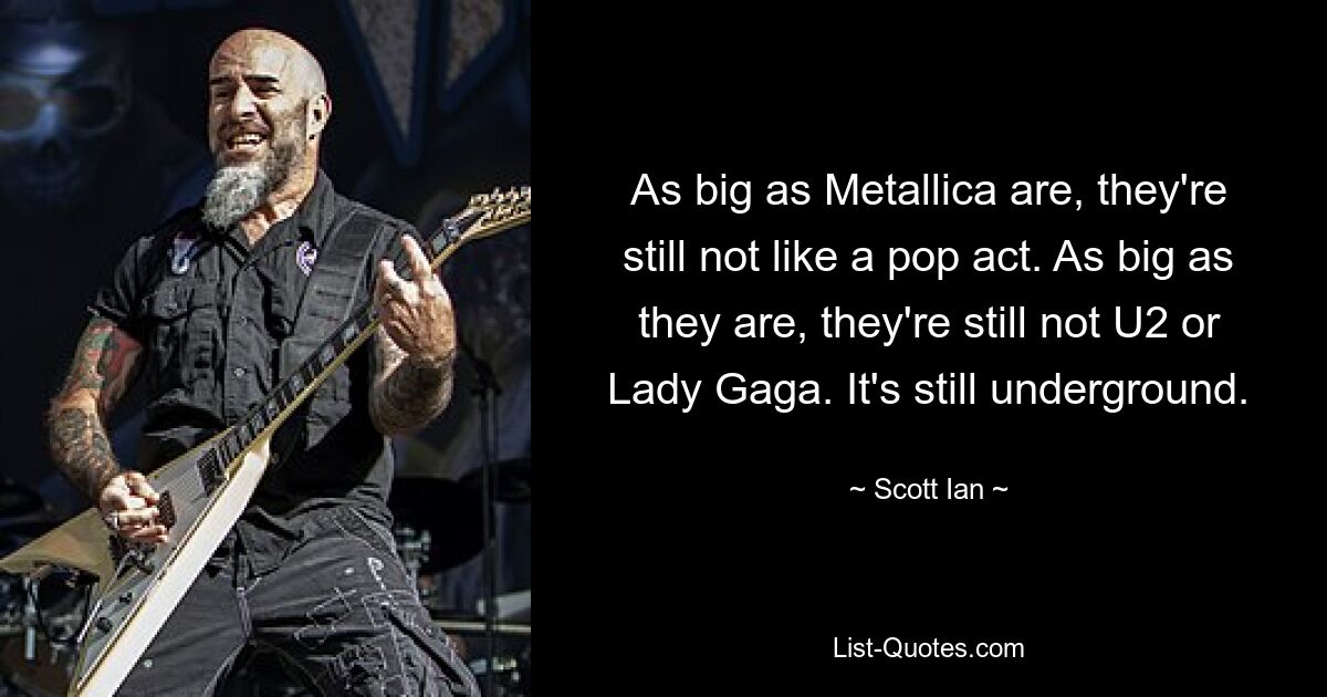 As big as Metallica are, they're still not like a pop act. As big as they are, they're still not U2 or Lady Gaga. It's still underground. — © Scott Ian