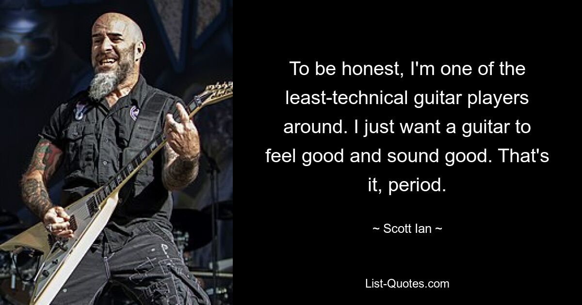 To be honest, I'm one of the least-technical guitar players around. I just want a guitar to feel good and sound good. That's it, period. — © Scott Ian