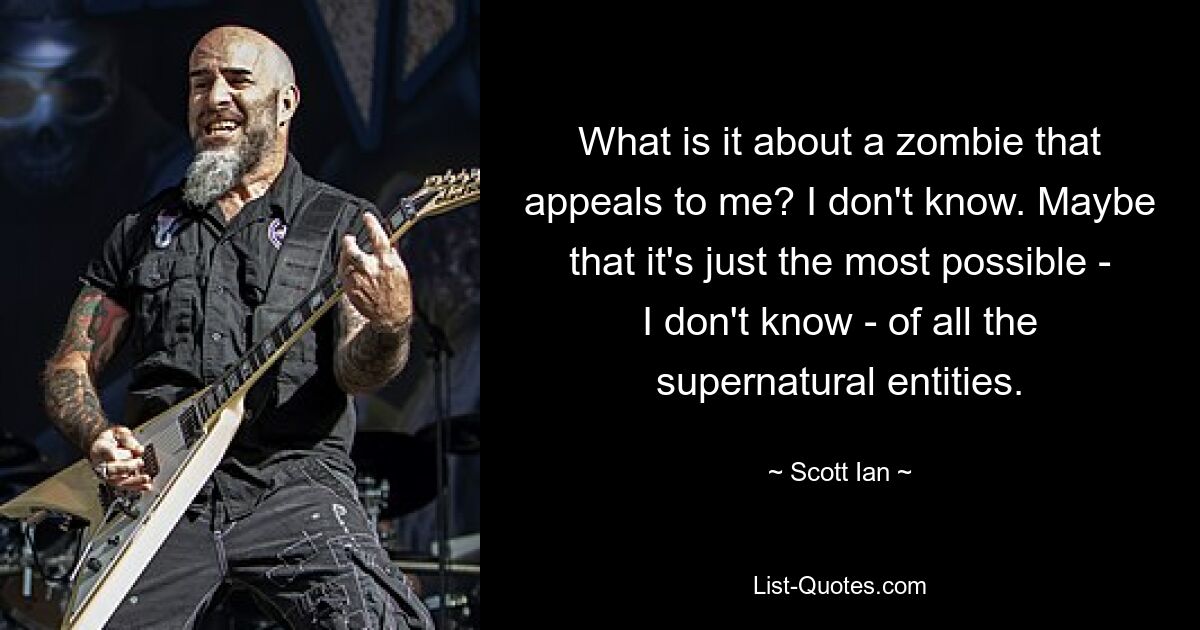 What is it about a zombie that appeals to me? I don't know. Maybe that it's just the most possible - I don't know - of all the supernatural entities. — © Scott Ian